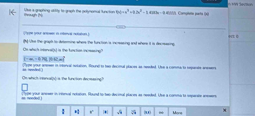 HW Section 

Use a graphing utility to graph the polynomial function f(x)=x^3+0.2x^2-1.4183x-0.4111 Complete parts (a) 
through (h). 
(Type your answer in interval notation.) ect: 0 
(h) Use the graph to determine where the function is increasing and where it is decreasing 
On which interval(s) is the function increasing?
(-∈fty ,-0.76),(0.62,∈fty )
(Type your answer in interval notation. Round to two decimal places as needed. Use a comma to separate answers 
as needed.) 
On which interval(s) is the function decreasing? 
(Type your answer in interval notation. Round to two decimal places as needed. Use a comma to separate answers 
as needed )
 □ /□   8 x/4  □^(□) |□ | sqrt(□ ) sqrt [4sqrt(1) (2,8) ∞ More