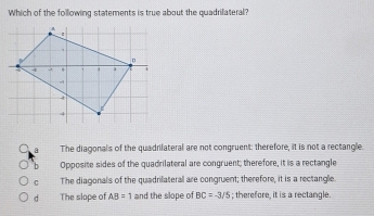 Which of the following statements is true about the quadriateral?
○a The diagonals of the quadrilateral are not congruent: therefore, it is not a rectangle.
Opposite sides of the quadrilateral are congruent; therefore, it is a rectangle
C The diagonals of the quadrilateral are congruent; therefore, it is a rectangle
dì The slope of AB=1 and the slope of BC=-3/5; therefore, it is a rectangle.