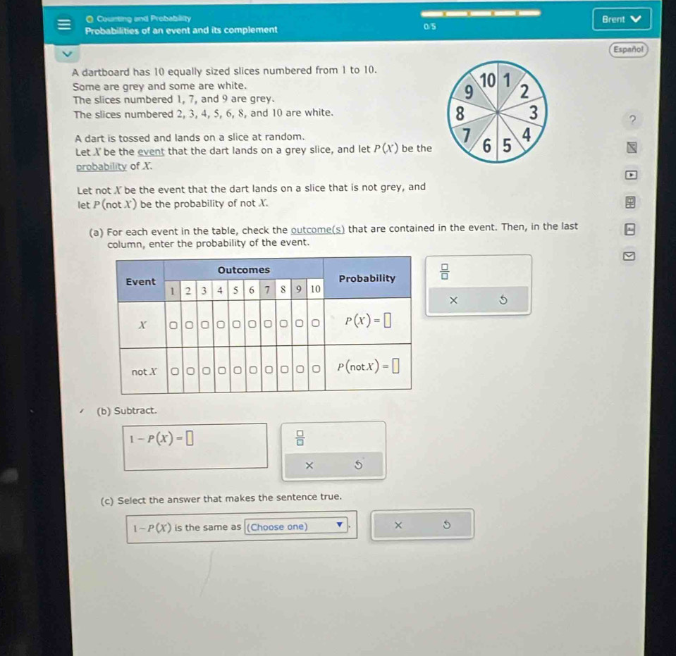 a Counting and Prebability —. —— , ——.—— . — Brent
Probabilities of an event and its complement 0/5
Español
A dartboard has 10 equally sized slices numbered from 1 to 10.
Some are grey and some are white.
10 1
The slices numbered 1, 7, and 9 are grey.
9 2
8
The slices numbered 2, 3, 4, 5, 6, 8, and 10 are white. 3
?
A dart is tossed and lands on a slice at random. 7 6 5 4
Let X be the event that the dart lands on a grey slice, and let P(X) be the
probability of X.
)
Let not X be the event that the dart lands on a slice that is not grey, and
let P (not X) be the probability of not X.
(a) For each event in the table, check the outcome(s) that are contained in the event. Then, in the last
column, enter the probability of the event.
 □ /□  
X 5
(b) Subtract.
1-P(X)=□
 □ /□  
× 5
(c) Select the answer that makes the sentence true.
1-P(X) is the same as (Choose one) × 5