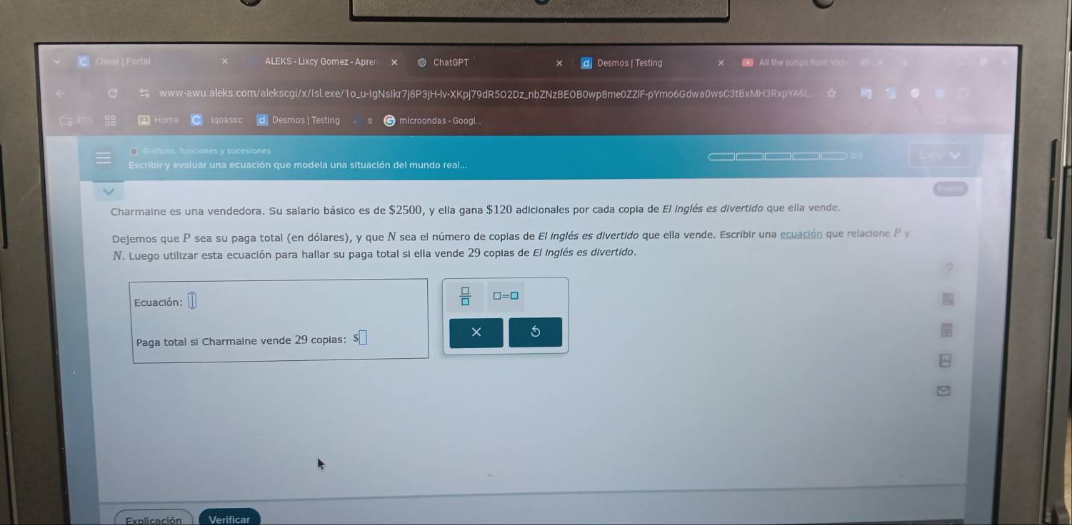 Clever | Portal ALEKS - Lixcy Gomez - Apren x ChatGPT Desmos | Testing 
All the songs from 
www-awu.aleks.com/alekscgi/x/Isl.exe/1o_u-IgNsIkr7j8P3jH-lv-XKpj79dR5O2Dz_nbZNzBEOB0wp8me0ZZlF-pYmo6Gdwa0wsC3tBxMH3RxpYA6L 
E A Home iqoasxc Desmos |Testing microondas - Googl... 
O Graficos, funciones y sucesiones 
Escribir y evaluar una ecuación que modela una situación del mundo real... ____ 。 
Charmaine es una vendedora. Su salario básico es de $2500, y ella gana $120 adicionales por cada copia de El inglés es divertido que ella vende. 
Dejemos que P sea su paga total (en dólares), y que N sea el número de copias de El inglés es divertido que ella vende. Escribir una ecuación que relacione P y 
N. Luego utilizar esta ecuación para hallar su paga total si ella vende 29 copias de El inglés es divertido. 
Ecuación:
 □ /□   □ =□
× 5 
Paga total si Charmaine vende 29 copias: 
Explicación Verificar
