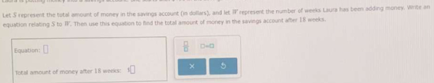 Let S represent the total amount of money in the savings account (in dollars), and let IV represent the number of weeks Laura has been adding money. Write an 
equation relating S to T. Then use this equation to find the total amount of money in the savings account after 18 weeks. 
Equation: □  □ /□   □ =□
× 5 
Total amount of money after 18 weeks :