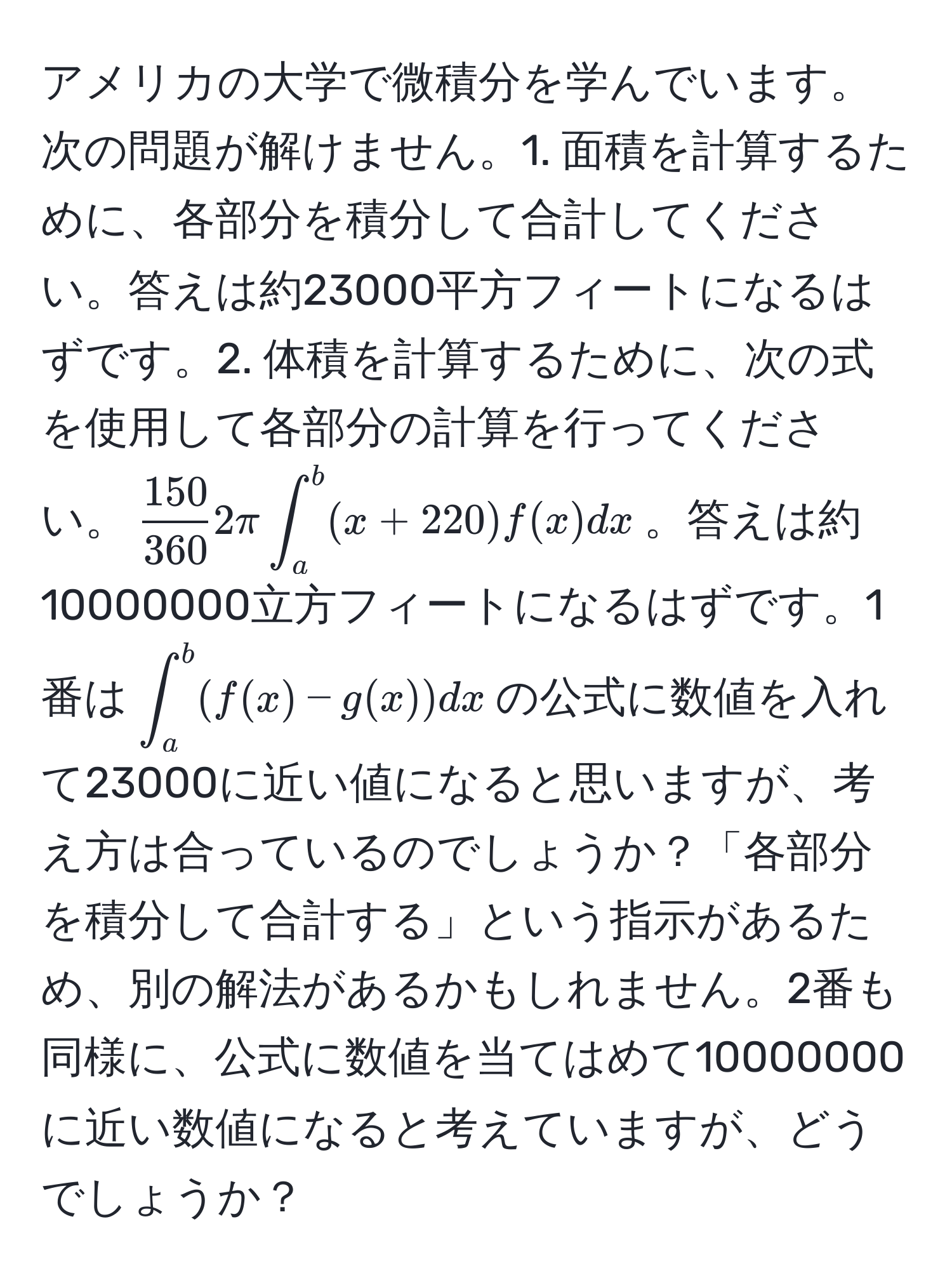 アメリカの大学で微積分を学んでいます。次の問題が解けません。1. 面積を計算するために、各部分を積分して合計してください。答えは約23000平方フィートになるはずです。2. 体積を計算するために、次の式を使用して各部分の計算を行ってください。$ 150/360 2π∈t_a^b (x + 220) f(x)dx$。答えは約10000000立方フィートになるはずです。1番は$∈t_a^b (f(x) - g(x))dx$の公式に数値を入れて23000に近い値になると思いますが、考え方は合っているのでしょうか？「各部分を積分して合計する」という指示があるため、別の解法があるかもしれません。2番も同様に、公式に数値を当てはめて10000000に近い数値になると考えていますが、どうでしょうか？