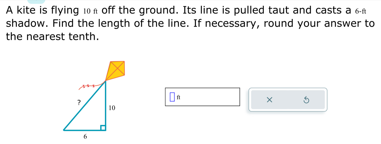 A kite is flying 10π off the ground. Its line is pulled taut and casts a 6-f
shadow. Find the length of the line. If necessary, round your answer to 
the nearest tenth.
□ ft
× 5