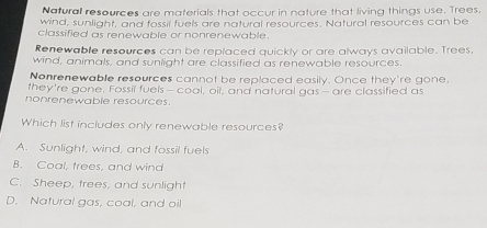 Natural resevrces are materials that occur in pature that living things use. Trees.
wind, sunlight, and fossil fuels are natural resources. Natural resources can be
classified as renewable or nonrenewable.
Renewable resources can be replaced quickly or are always available. Trees
wind, animals, and sunlight are classified as renewable resources.
Nonrenewable resources cannot be replaced easily. Once they're gone,
they're gone. Fossil fuels- coal, oil, and natural gas - are classified as
nonrenewable resources.
Which list includes only renewable resources?
A. Sunlight, wind, and fossil fuels
B. Coal, trees, and wind
C. Sheep, trees, and sunlight
D. Natural gas, coal, and oil