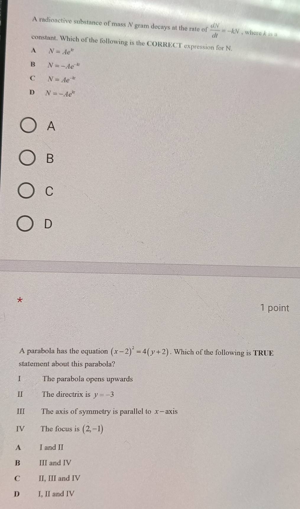 A radioactive substance of mass N gram decays at the rate of  dN/dt =-kN , where k is a
constant. Which of the following is the CORRECT expression for N.
A N=Ae^(kt)
B N=-Ae^(-kt)
C N=Ae^(-kt)
D N=-Ae^(kt)
A
B
C
D
*
1 point
A parabola has the equation (x-2)^2=4(y+2). Which of the following is TRUE
statement about this parabola?
I The parabola opens upwards
I The directrix is y=-3
III The axis of symmetry is parallel to x-axis
IV The focus is (2,-1)
A I and II
B III and IV
C II, III and IV
D I, II and IV