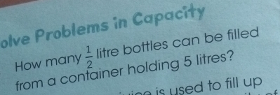 olve Problems in Capacity 
How many  1/2  litre bottles can be filled 
from a confainer holding 5 litres? 
no is used to fill up .