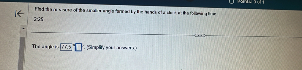 Find the measure of the smaller angle formed by the hands of a clock at the following time.
2:25
The angle is 77.5°□. (Simplify your answers.)