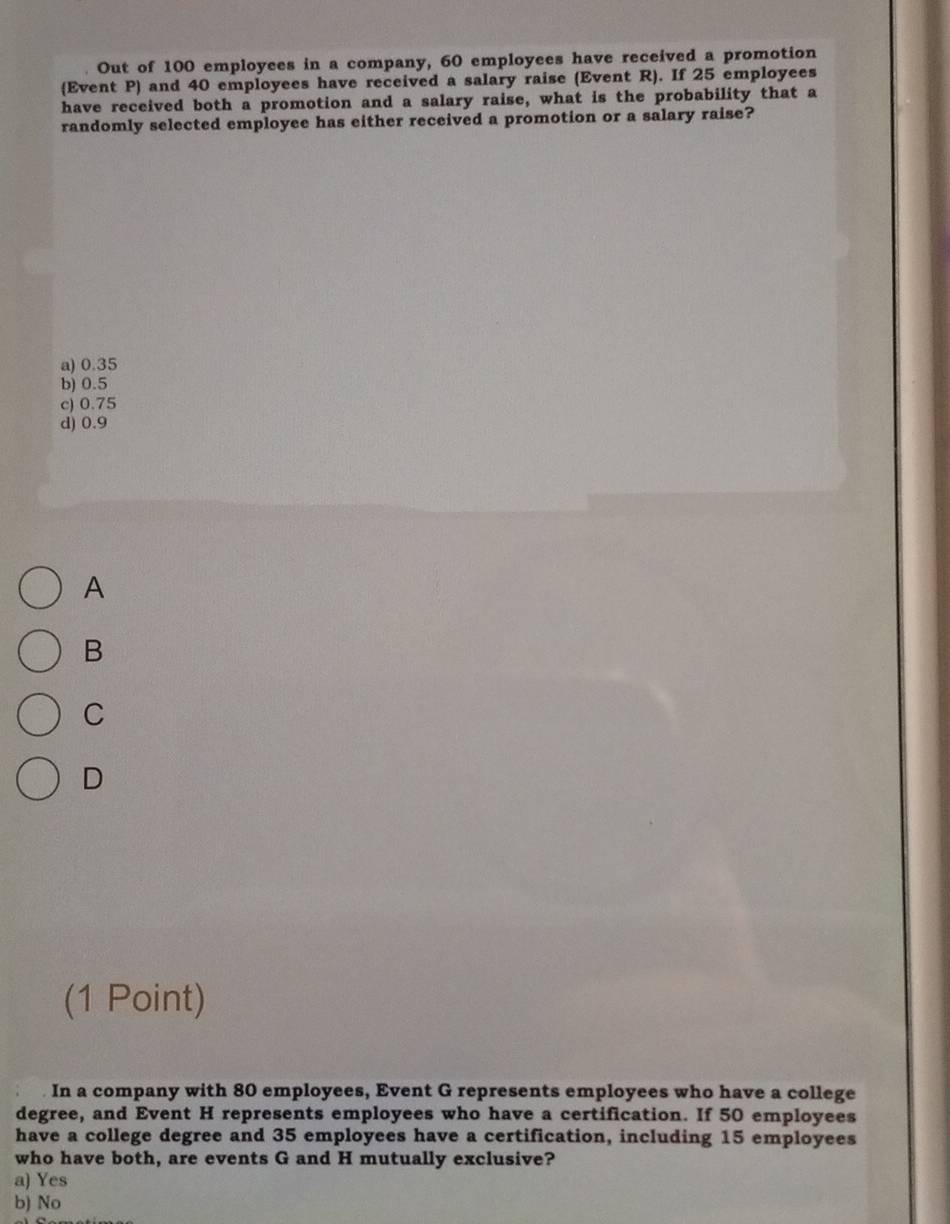 Out of 100 employees in a company, 60 employees have received a promotion
Event P) and 40 employees have received a salary raise (Event R). If 25 employees
have received both a promotion and a salary raise, what is the probability that a
randomly selected employee has either received a promotion or a salary raise?
a) 0.35
b) 0.5
c) 0.75
d) 0.9
A
B
C
D
(1 Point)
In a company with 80 employees, Event G represents employees who have a college
degree, and Event H represents employees who have a certification. If 50 employees
have a college degree and 35 employees have a certification, including 15 employees
who have both, are events G and H mutually exclusive?
a) Yes
b) No