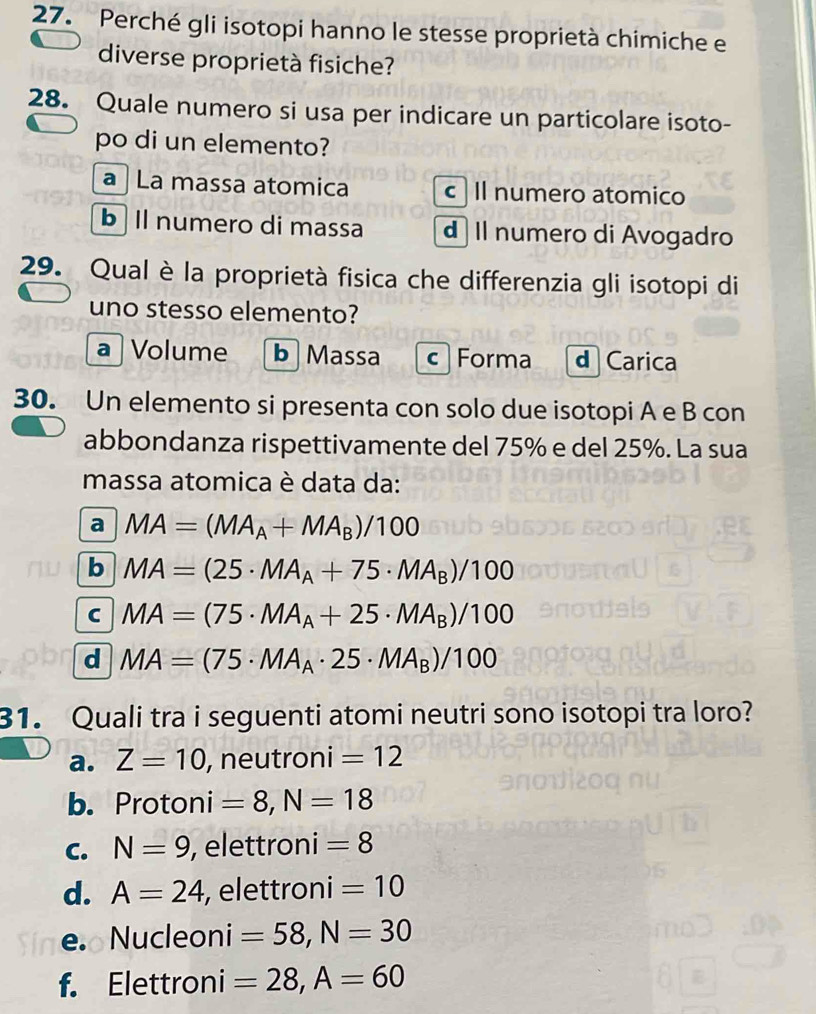 Perché gli isotopi hanno le stesse proprietà chimiche e
diverse proprietà fisiche?
28. Quale numero si usa per indicare un particolare isoto-
po di un elemento?
a La massa atomica c Il numero atomico
b Il numero di massa d Il numero di Avogadro
29. Qual è la proprietà fisica che differenzia gli isotopi di
uno stesso elemento?
a |Volume b Massa c ] Forma d Carica
30. Un elemento si presenta con solo due isotopi A e B con
abbondanza rispettivamente del 75% e del 25%. La sua
massa atomica è data da:
a MA=(MA_A+MA_B)/100
b MA=(25· MA_A+75· MA_B)/100
C MA=(75· MA_A+25· MA_B)/100
d MA=(75· MA_A· 25· MA_B)/100
31. Quali tra i seguenti atomi neutri sono isotopi tra loro?
a. Z=10 , neutroni =12
b. Protoni =8, N=18
C. N=9 , elettroni =8
d. A=24 , elettroni =10
e. Nucleoni =58, N=30
f. Elettroni =28, A=60