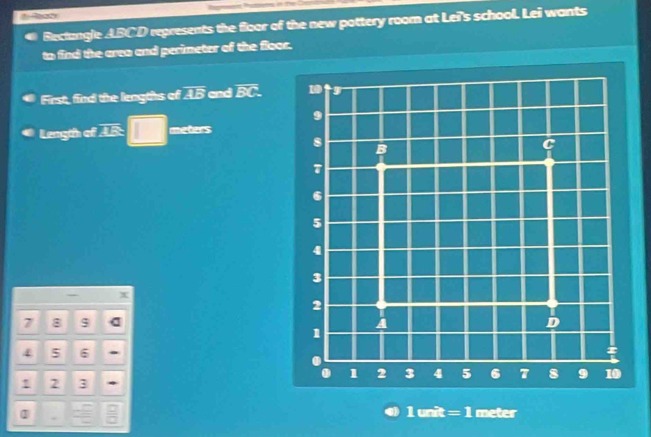 Bectangle ABCD represents the floor of the new pottery room at Lei's school. Lei wants 
to find the area and perimeter of the floor. 
First, find the lengths of overline AB and overline BC. 1 
9 
Length of I □ meters
8
B
C
T
6
5
4
3
2
7 8 $ A D
1
4 5 6. 1 2 3 4 5 6 T 8 9 10! 2 3
] meter
2
- □ =1