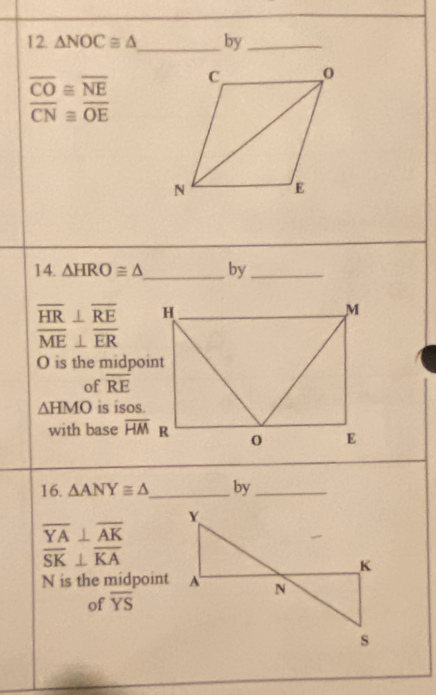 △ NOC≌ △ _ by_
overline CO≌ overline NE
overline CN≌ overline OE
14. △ HRO≌ △ _ by_
overline HR⊥ overline RE
overline ME⊥ overline ER
O is the midpoint 
of overline RE
△ HMO is isos. 
with base overline HM
16. △ ANY≌ △ _ by_
overline YA⊥ overline AK
overline SK⊥ overline KA
N is the midpoint 
of overline YS