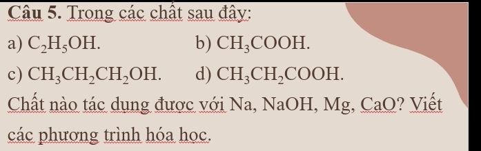 Trong các chất sau đây: 
a) C_2H_5OH. b) CH_3COOH. 
c) CH_3CH_2CH_2OH. d) CH_3CH_2COOH. 
Chất nào tác dụng được với Na, NaOH, Mg, CaO? Viết 
các phương trình hóa học.