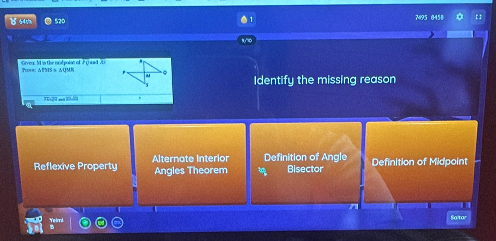 64th 520 7495 8458 * 【 ]
9/10
Given: M is the midpoint of PQand RS
Prove: ∆PMS ≡ ∆QMR 
Identify the missing reason
overline PM=5 overline AM=overline AN ,
Alternate Interior Definition of Angle
Reflexive Property Angles Theorem Bisector Definition of Midpoint
Yelmi
Saltar