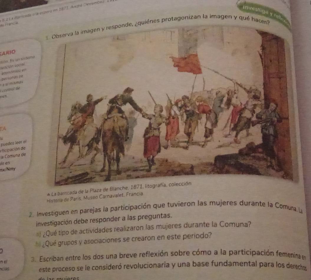 6 2 La Barricada o la espera en 1871, André Devambez 
Investiga y re 
de Françia 
protagonizan la imagen y qué h 
ARIO 
szación social, ado sun istema 
económico en 
a sí mísmas persoñas se 
l controï de 
pes. 
EA 

puedes leer el 
articipación de 
la Comuna de 
le en 
mo/Nmy 
* La barricada de la Plaza de Blanche, 1871, litografía, colección 
Historia de París, Museo Carnavalet, Francia. 
2. Investiguen en parejas la participación que tuvieron las mujeres durante la Comuna, La 
investigación debe responder a las preguntas. 
= ¿Qué tipo de actividades realizaron las mujeres durante la Comuna? 
* ¿Qué grupos y asociaciones se crearon en este periodo? 
01 
n el 3. Escriban entre los dos una breve reflexión sobre cómo a la participación femenina en 
ncías. este proceso se le consideró revolucionaria y una base fundamental para los derechos