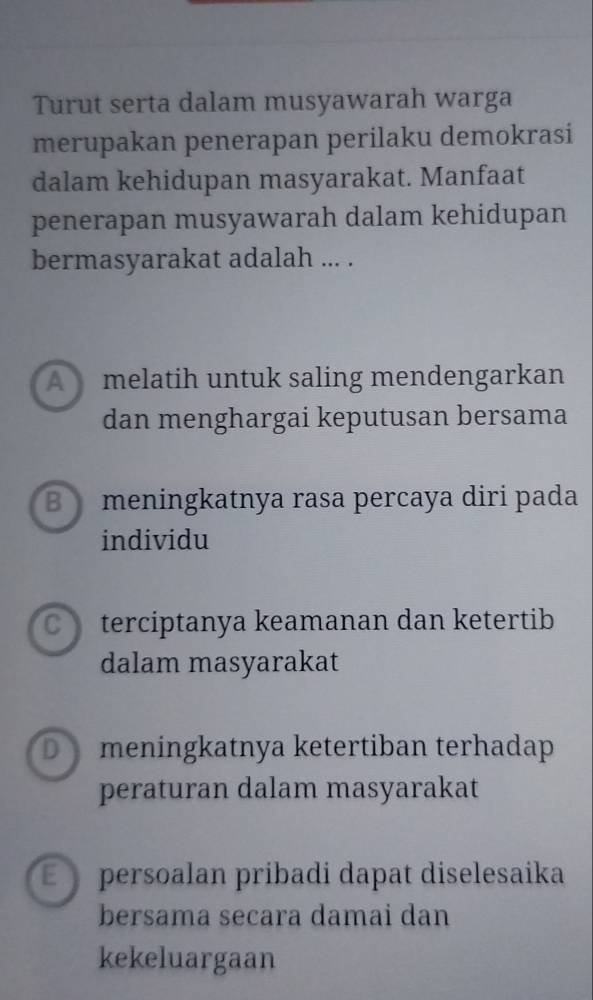 Turut serta dalam musyawarah warga
merupakan penerapan perilaku demokrasi
dalam kehidupan masyarakat. Manfaat
penerapan musyawarah dalam kehidupan
bermasyarakat adalah ... .
A melatih untuk saling mendengarkan
dan menghargai keputusan bersama
B meningkatnya rasa percaya diri pada
individu
C terciptanya keamanan dan ketertib
dalam masyarakat
D meningkatnya ketertiban terhadap
peraturan dalam masyarakat
É persoalan pribadi dapat diselesaika
bersama secara damai dan
kekeluargaan