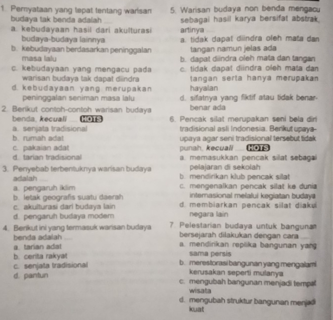 Peryataan yang tepat tentang warisan 5. Warisan budaya non benda mengacu
budaya tak benda adalah sebagai hasil karya bersifat abstrak.
a kebudayaan hasil dari akulturasi artinya
budaya-budaya lainnya a. tidak dapat diindra oleh mata dan
b. kebudayaan berdasarkan peninggalan tangan namun jelas ada
masa lalu b. dapat diindra oleh mata dan tangan
c. kebudayaan yang mengacu pada c. tidak dapat diindra oleh mata dan
warisan budaya tak dapat diindra tangan serta hanya merupakan
d. kebudayaan yang merupakan hayalan
peninggalan seniman masa lalu d. sifatnya yang fiktif atau tidak benar-
2. Berikut contoh-contoh warisan budaya benar ada
benda. kecuali MOTS 6. Pencak silat merupakan seni bela dir
a. senjata tradisional tradisional asli Indonesia. Berikut upaya--
b. rumah adat upaya agar seni tradisional tersebut tidak
c. pakaian adat punah, kecuali HOTS
d. tarian tradisional a. memasukkan pencak silat sebagai
3. Penyebab terbentuknya warisan budaya pelajaran di sekolah
adalah b. mendirikan klub pencak sillat
a. pengaruh iklim c. mengenalkan pencak silat ke dunia
b. letak geografis suatu daerah internasional melalui kegiatan buday
c. akulturasi dari budaya lain d. membiarkan pencak silat diaku
d. pengaruh budaya modern negara lain
4. Berikut ini yang termasuk warisan budaya 7 Pelestarian budaya untuk banguna
benda adalah bersejarah dilakukan dengan cara
a tarian adat a. mendirkan replika bangunan yan
sama persis
b. cerita rakyat b. merestorasi bangunan yang mengalami
c. senjata tradisional kerusakan seperti mulanya
d. pantun c. mengubah bangunan menjadi temp
wisata
d. mengubah struktur bangunan menjedi
kuat