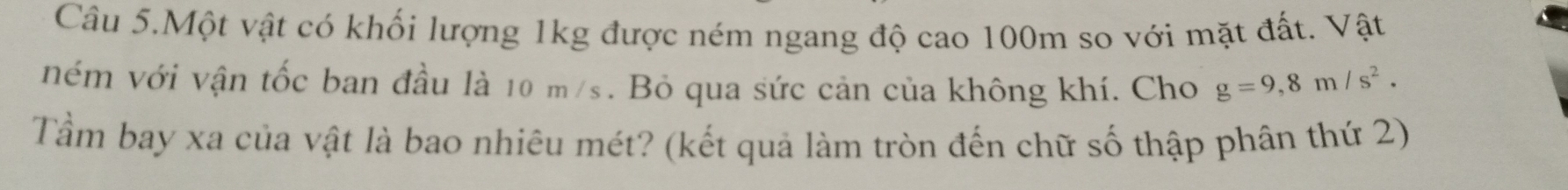 Câu 5.Một vật có khối lượng 1kg được ném ngang độ cao 100m so với mặt đất. Vật 
ném với vận tốc ban đầu là 10 m/s. Bỏ qua sức cản của không khí. Cho g=9,8m/s^2. 
Tầm bay xa của vật là bao nhiêu mét? (kết quả làm tròn đến chữ số thập phân thứ 2)