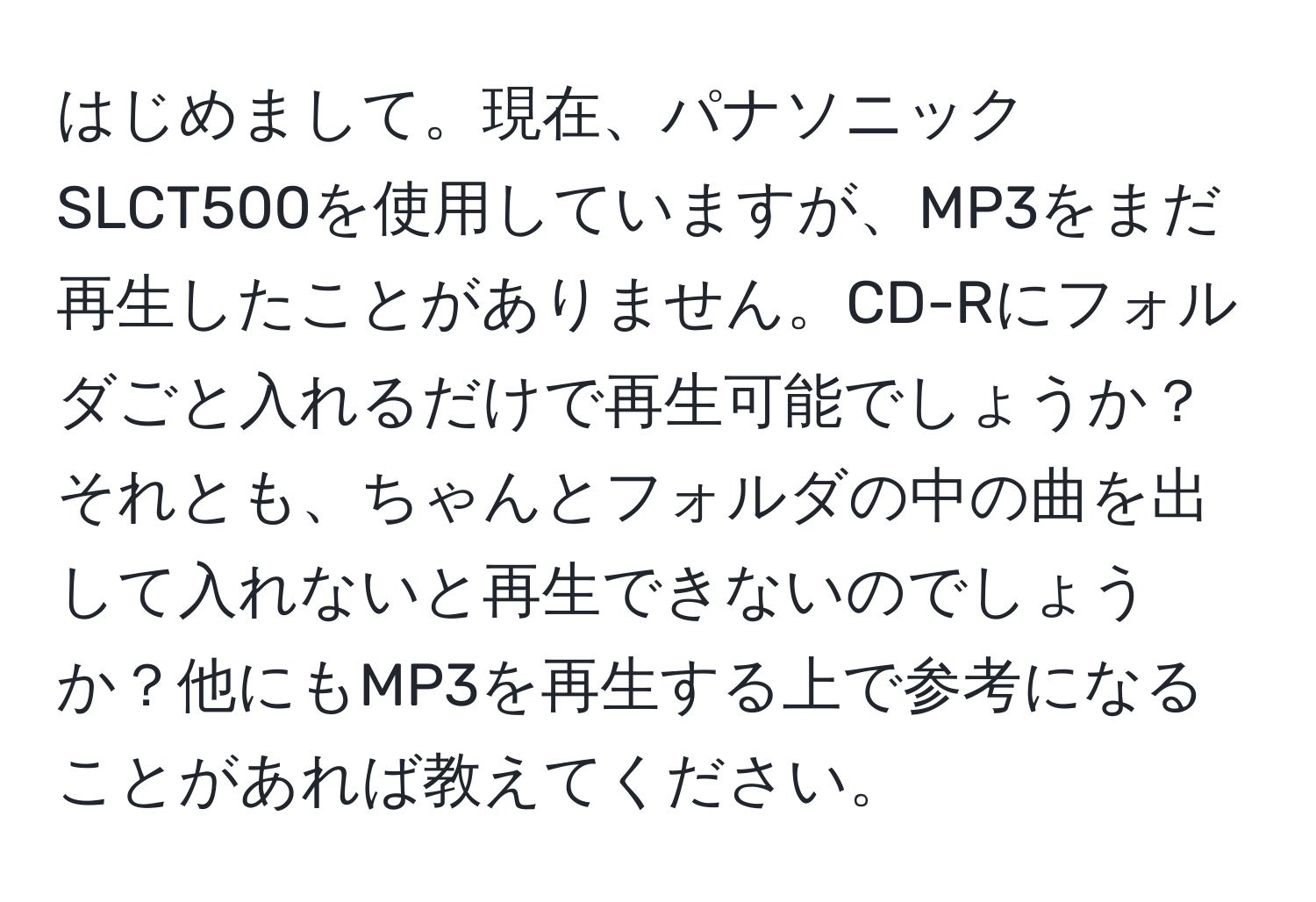 はじめまして。現在、パナソニックSLCT500を使用していますが、MP3をまだ再生したことがありません。CD-Rにフォルダごと入れるだけで再生可能でしょうか？それとも、ちゃんとフォルダの中の曲を出して入れないと再生できないのでしょうか？他にもMP3を再生する上で参考になることがあれば教えてください。