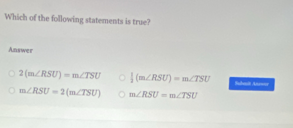 Which of the following statements is true?
Answer
2(m∠ RSU)=m∠ TSU  1/2 (m∠ RSU)=m∠ TSU Submit Answer
m∠ RSU=2(m∠ TSU) m∠ RSU=m∠ TSU