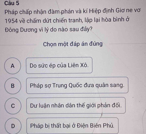 Pháp chấp nhận đàm phán và kí Hiệp định Giơ ne vơ
1954 về chấm dứt chiến tranh, lập lại hòa bình ở
Đông Dương vì lý do nào sau đây?
Chọn một đáp án đúng
A Do sức ép của Liên Xô.
B Pháp sợ Trung Quốc đưa quân sang.
C Dư luận nhân dân thế giới phản đối.
D Pháp bị thất bại ở Điện Biến Phủ.