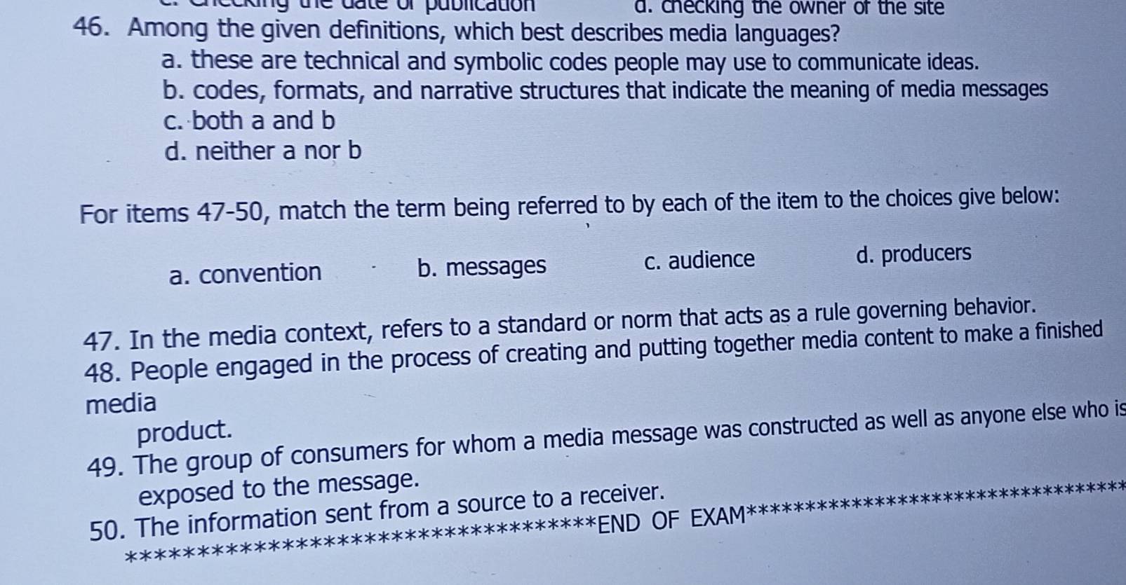 king the date of publication a. checking the owner of the site
46. Among the given definitions, which best describes media languages?
a. these are technical and symbolic codes people may use to communicate ideas.
b. codes, formats, and narrative structures that indicate the meaning of media messages
c. both a and b
d. neither a nor b
For items 47-50, match the term being referred to by each of the item to the choices give below:
a. convention b. messages c. audience d. producers
47. In the media context, refers to a standard or norm that acts as a rule governing behavior.
48. People engaged in the process of creating and putting together media content to make a finished
media
product.
49. The group of consumers for whom a media message was constructed as well as anyone else who is
exposed to the message.
50. The information sent from a source to a receiver.
* *END OF EXAM*