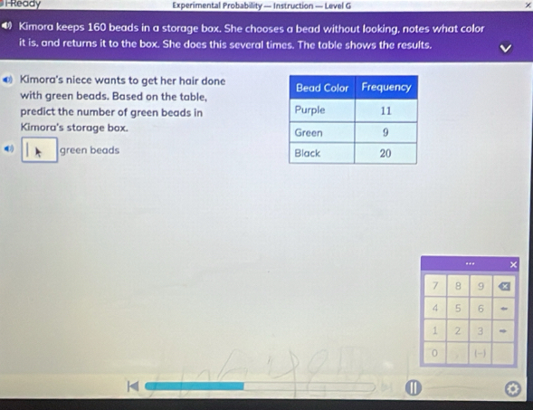 Ready Experimental Probability — Instruction — Level G × 
Kimora keeps 160 beads in a storage box. She chooses a bead without looking, notes what color 
it is, and returns it to the box. She does this several times. The table shows the results. 
0 Kimora's niece wants to get her hair done 
with green beads. Based on the table, 
predict the number of green beads in 
Kimora's storage box. 
green beads 
..* X
7 8 9
4 5 6
1 2 3
0  
D