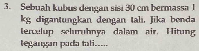 Sebuah kubus dengan sisi 30 cm bermassa 1
kg digantungkan dengan tali. Jika benda 
tercelup seluruhnya dalam air. Hitung 
tegangan pada tali…....