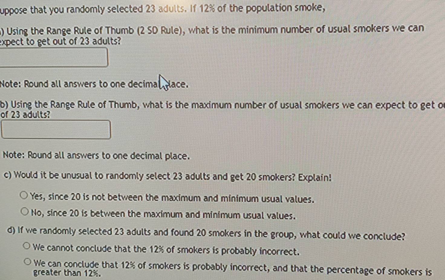 uppose that you randomly selected 23 adults. If 12% of the population smoke,
) Using the Range Rule of Thumb (2 SD Rule), what is the minimum number of usual smokers we can
expect to get out of 23 adults?
Note: Round all answers to one decimal place.
b) Using the Range Rule of Thumb, what is the maximum number of usual smokers we can expect to get of
of 23 adults?
Note: Round all answers to one decimal place.
c) Would it be unusual to randomly select 23 adults and get 20 smokers? Explain!
Yes, since 20 is not between the maximum and minimum usual values.
No, since 20 is between the maximum and minimum usual values.
d) If we randomly selected 23 adults and found 20 smokers in the group, what could we conclude?
We cannot conclude that the 12% of smokers is probably incorrect.
We can conclude that 12% of smokers is probably incorrect, and that the percentage of smokers is
greater than 12%.