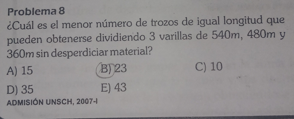 Problema 8
¿Cuál es el menor número de trozos de igual longitud que
pueden obtenerse dividiendo 3 varillas de 540m, 480m y
360m sin desperdiciar material?
A) 15 B) 23 C) 10
D) 35 E) 43
ADMISIÓN UNSCH, 2007-1