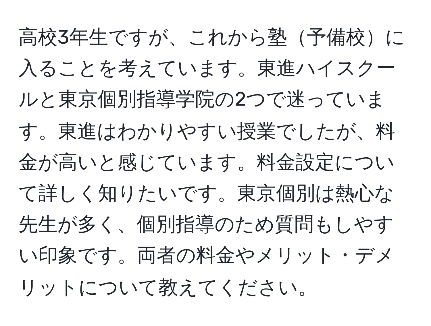 高校3年生ですが、これから塾予備校に入ることを考えています。東進ハイスクールと東京個別指導学院の2つで迷っています。東進はわかりやすい授業でしたが、料金が高いと感じています。料金設定について詳しく知りたいです。東京個別は熱心な先生が多く、個別指導のため質問もしやすい印象です。両者の料金やメリット・デメリットについて教えてください。