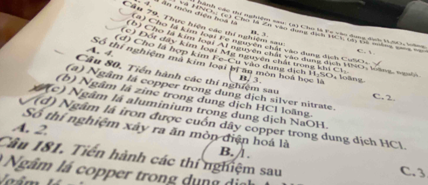 4 ăn mòn điện hoa là
Câu 79. Thực hiện các thí nghiệm sau
ành các thí nghiệm sau: (a) Cho là Fe vào dung dịch M.SO, loàng
Và HNOs: (c) Cho là Zh vào dụng dịch HC B;(0) * Đ ê m iên g g n n
B. 3.
(a) Cho là kim loại Fe nguyên chất vào dung dịch CuSO.
(b) Cho là kim loại Al nguyên chất vào dung ở
(c) Đốt dây kim loại Mg nguyên chất trong kh
A. 4.
C. 
(d) Cho lá hợp kim Fe-Cu vào dung dịch H_2SO_4 Cl_2 NO loàng, nguội.
Số thí nghiệm mà kim loại bị ấn môn hoá học là
Câu 80. Tiến hành các thí nghiệm sau
B. 3.
loãng
(a) Ngâm la copper trong dung dịch silver nitrate.
(b) Ngâm lá zine trong dung dịch HCl loãng.
C. 2.
(c) Ngâm là aluminium trong dung dịch NaOH.
(d) Ngâm là iron được cuốn dây copper trong dung dịch HCl.
A. 2.
Số thí nghiệm xây ra ăn mòn điện hoá là
B. .
Cầu 181. Tiến hành các thí nghiệm sau C. 3
Ngâm lá copper trong dụng di 
Joâm