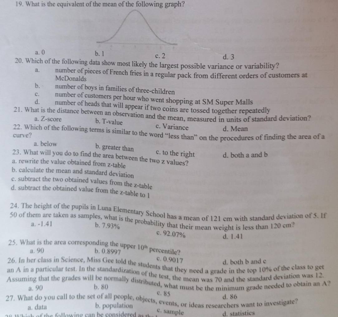 What is the equivalent of the mean of the following graph?
a. 0 d. 3
20. Which of the following data show most likely the largest possible variance or variability?
a. number of pieces of French fries in a regular pack from different orders of customers at
McDonalds
b. number of boys in families of three-children
C. number of customers per hour who went shopping at SM Super Malls
d. number of heads that will appear if two coins are tossed together repeatedly
21. What is the distance between an observation and the mean, measured in units of standard deviation?
a. Z-score b. T-value c. Variance
d. Mean
22. Which of the following terms is similar to the word “less than” on the procedures of finding the area of a
curve?
a. below
b. greater than c. to the right d. both a and b
23. What will you do to find the area between the two z values?
a. rewrite the value obtained from z -table
b. calculate the mean and standard deviation
c. subtract the two obtained values from the z -table
d. subtract the obtained value from the z -table to 1
24. The height of the pupils in Luna Elementary School has a mean of 121 cm with standard deviation of 5. If
50 of them are taken as samples, what is the probability that their mean weight is less than 120 cm?
a. -1.41
b. 7.93% c. 92.07%
d. 1.41
25. What is the area corresponding the upper 10^(th) percentile?
a. 90 b. 0.8997
c. 0.9017
d. both b and c
26. In her class in Science, Miss Gee told the students that they need a grade in the top 10% of the class to get
an A in a particular test. In the standardization of the test, the mean was 70 and the standard deviation was 12.
Assuming that the grades will be normally distributed, what must be the minimum grade needed to obtain an A?
a. 90 b. 80
c. 85
d. 86
27. What do you call to the set of all people, objects, events, or ideas researchers want to investigate?
a. data b. population
c. sample d. statistics