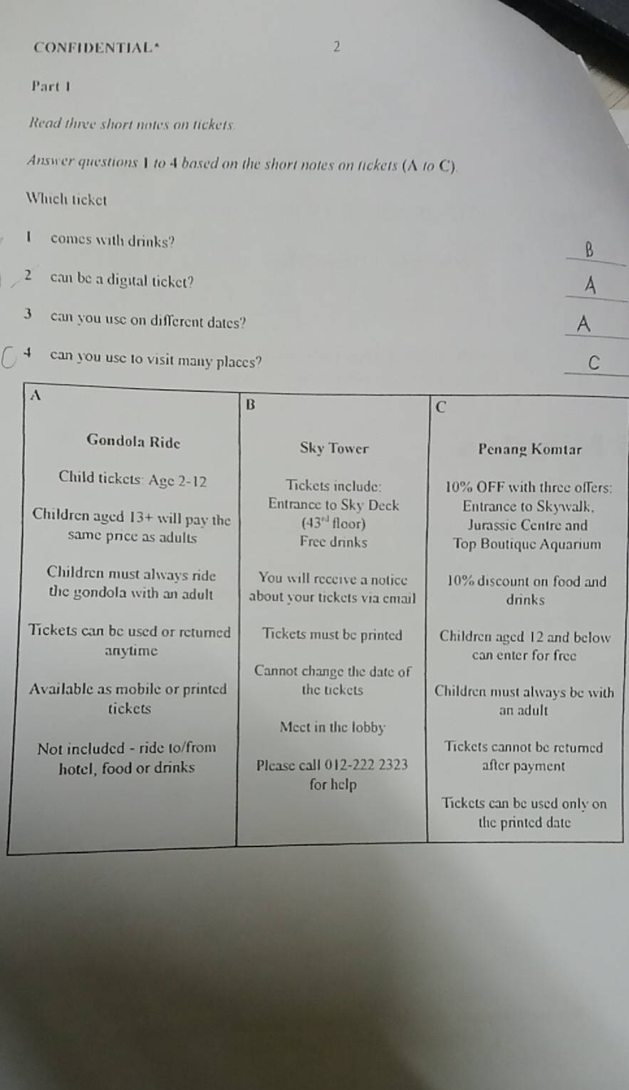 CONFIDENTIAL^ 2
Part 1
Read three short notes on tickets
Answer questions 1 to 4 based on the short notes on tickets (A to C).
Which ticket
I comes with drinks?
_
B
_
2 can be a digital ticket?
_
3 can you use on different dates? A
_
4 can you use to visit many places? C
rs:
d
w
th
n