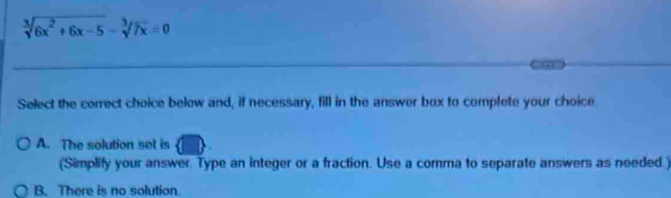 frac 3sqrt(6x^2+6x-5)-sqrt[3](7x)=0
Select the correct choice below and, if necessary, fill in the answer box to complete your choice
A. The solution set is
(Simplify your answer. Type an integer or a fraction. Use a comma to separate answers as needed )
B. There is no solution.