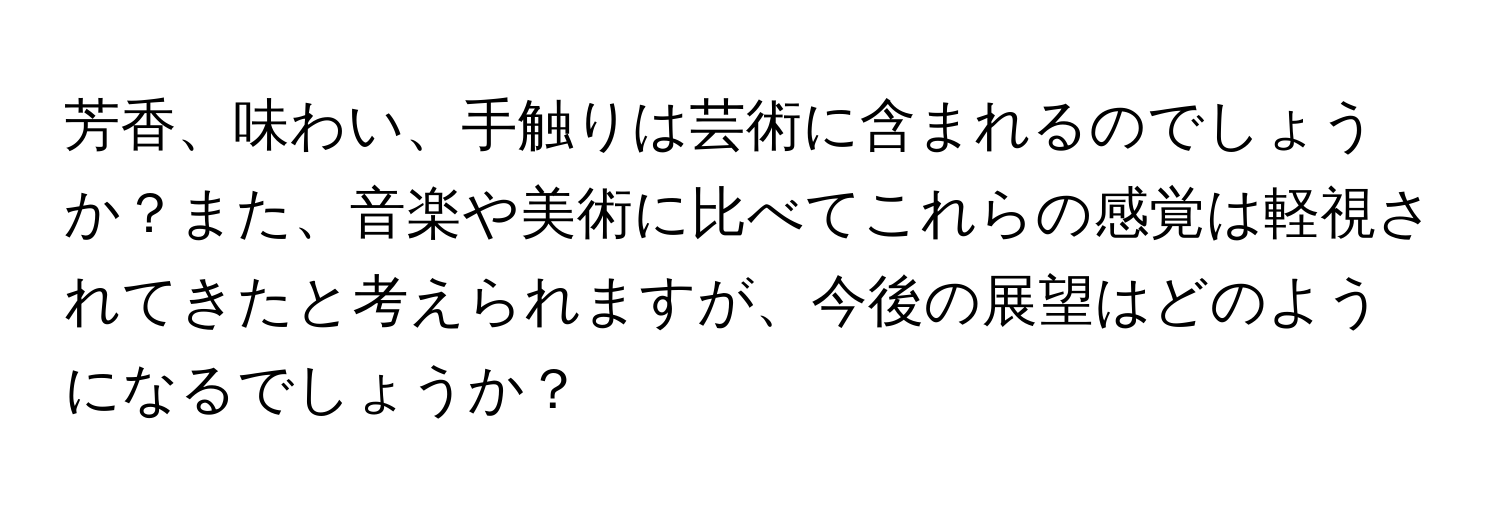 芳香、味わい、手触りは芸術に含まれるのでしょうか？また、音楽や美術に比べてこれらの感覚は軽視されてきたと考えられますが、今後の展望はどのようになるでしょうか？