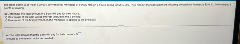 The Bells obtain a 25-year, $90,000 conventional mortgage at a 9.5% rate on a house selling for $140,000. Their monthly mortgage payment, including principal and interest, is $786.60. They also pay 2
points at closing. 
a) Determine the total amount the Bells will pay for their house. 
b) How much of the cost will be interest (including the 2 points)? 
c) How much of the first payment on the mortgage is applied to the principal? 
a) The total amount that the Bells will pay for their house is $□. 
(Round to the nearest dollar as needed.)