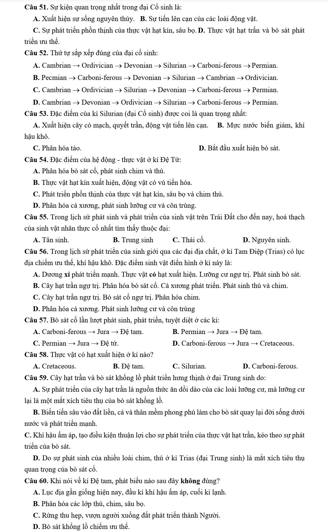 Sự kiện quan trọng nhất trong đại Cổ sinh là:
A. Xuất hiện sự sống nguyên thủy. B. Sự tiến lên cạn của các loài động vật.
C. Sự phát triển phồn thịnh của thực vật hạt kín, sâu bọ. D. Thực vật hạt trấn và bò sát phát
triển ưu thế.
Câu 52. Thứ tự sắp xếp đúng của đại cổ sinh:
A. Cambrian → Ordivician → Devonian → Silurian → Carboni-ferous → Permian.
B. Pecmian → Carboni-ferous → Devonian → Silurian → Cambrian → Ordivician.
C. Cambrian → Ordivician → Silurian → Devonian → Carboni-ferous → Permian.
D. Cambrian → Devonian → Ordivician → Silurian → Carboni-ferous → Permian.
Câu 53. Đặc điểm của ki Silurian (đại Cổ sinh) được coi là quan trọng nhất:
A. Xuất hiện cây có mạch, quyết trần, động vật tiến lên cạn. B. Mực nước biến giảm, khí
hậu khô.
C. Phân hóa tảo. D. Bắt đầu xuất hiện bò sát.
Câu 54. Đặc điểm của hệ động - thực vật ở ki Đệ Tứ:
A. Phân hóa bò sát cổ, phát sinh chim và thú.
B. Thực vật hạt kín xuất hiện, động vật có vú tiến hóa.
C. Phát triển phồn thịnh của thực vật hạt kín, sâu bọ và chim thú.
D. Phân hóa cá xương, phát sinh lưỡng cư và côn trùng.
Câu 55. Trong lịch sử phát sinh và phát triển của sinh vật trên Trái Đất cho đến nay, hoá thạch
của sinh vật nhân thực cổ nhất tìm thấy thuộc đại:
A. Tân sinh. B. Trung sinh C. Thái cổ. D. Nguyên sinh.
Câu 56. Trong lịch sử phát triển của sinh giới qua các đại địa chất, ở kỉ Tam Điệp (Trias) có lục
địa chiếm ưu thế, khí hậu khô. Đặc điểm sinh vật điển hình ở kỉ này là:
A. Dương xỉ phát triển mạnh. Thực vật có hạt xuất hiện. Lưỡng cư ngự trị. Phát sinh bò sát.
B. Cây hạt trần ngự trị. Phân hóa bò sát cổ. Cá xương phát triển. Phát sinh thú và chim.
C. Cây hạt trần ngự trị. Bò sát cổ ngự trị. Phân hóa chim.
D. Phân hóa cá xương. Phát sinh lưỡng cư và côn trùng
Câu 57. Bò sát cổ lần lượt phát sinh, phát triển, tuyệt diệt ở các ki:
A. Carboni-ferous → Jura → Đệ tam. B. Permian → Jura → Đệ tam.
C. Permian → Jura → Đệ tứ. D. Carboni-ferous → Jura → Cretaceous.
Câu 58. Thực vật có hạt xuất hiện ở kỉ nào?
A. Cretaceous. B. Đệ tam. C. Silurian. D. Carboni-ferous.
Câu 59. Cây hạt trần và bò sát khổng lồ phát triển hưng thịnh ở đại Trung sinh do:
A. Sự phát triển của cây hạt trần là nguồn thức ăn dồi dào của các loài lưỡng cư, mà lưỡng cư
lại là một mắt xích tiêu thụ của bò sát khổng lồ.
B. Biển tiến sâu vào đất liền, cá và thân mềm phong phú làm cho bò sát quay lại đời sống dưới
nước và phát triển mạnh.
C. Khí hậu ấm áp, tạo điều kiện thuận lợi cho sự phát triển của thực vật hạt trần, kéo theo sự phát
triển của bò sát.
D. Do sự phát sinh của nhiều loài chim, thú ở kỉ Trias (đại Trung sinh) là mắt xích tiêu thụ
quan trọng của bò sát cổ.
Câu 60. Khi nói về ki Đệ tam, phát biểu nào sau đây không đúng?
A. Lục địa gần giống hiện nay, đầu kỉ khí hậu ẩm áp, cuối kỉ lạnh.
B. Phân hóa các lớp thú, chim, sâu bọ.
C. Rừng thu hẹp, vượn người xuống đất phát triển thành Người.
D. Bò sát khổng lồ chiếm ưu thế.