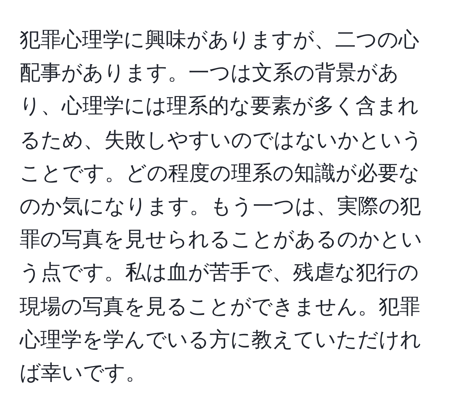 犯罪心理学に興味がありますが、二つの心配事があります。一つは文系の背景があり、心理学には理系的な要素が多く含まれるため、失敗しやすいのではないかということです。どの程度の理系の知識が必要なのか気になります。もう一つは、実際の犯罪の写真を見せられることがあるのかという点です。私は血が苦手で、残虐な犯行の現場の写真を見ることができません。犯罪心理学を学んでいる方に教えていただければ幸いです。