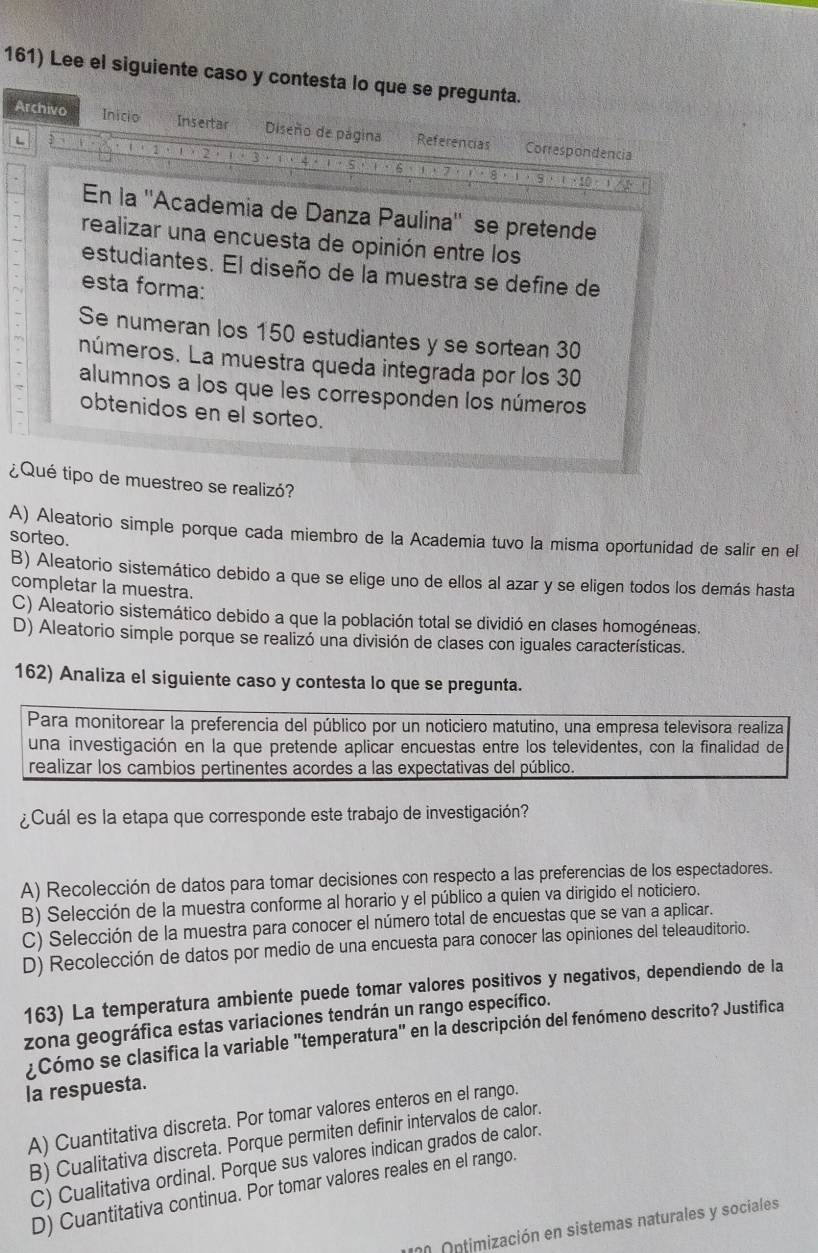 Lee el siguiente caso y contesta lo que se pregunta.
Archivo Inicio Insertar Diseño de página Referencias Correspondencia
1
L i · 5
ζ
En la ''Academia de Danza Paulina'' se pretende
realizar una encuesta de opinión entre los
estudiantes. El diseño de la muestra se define de
esta forma:
Se numeran los 150 estudiantes y se sortean 30
números. La muestra queda integrada por los 30
alumnos a los que les corresponden los números
obtenidos en el sorteo.
¿Qué tipo de muestreo se realizó?
A) Aleatorio simple porque cada miembro de la Academia tuvo la misma oportunidad de salir en el
sorteo.
B) Aleatorio sistemático debido a que se elige uno de ellos al azar y se eligen todos los demás hasta
completar la muestra.
C) Aleatorio sistemático debido a que la población total se dividió en clases homogéneas.
D) Aleatorio simple porque se realizó una división de clases con iguales características.
162) Analiza el siguiente caso y contesta lo que se pregunta.
Para monitorear la preferencia del público por un noticiero matutino, una empresa televisora realiza
una investigación en la que pretende aplicar encuestas entre los televidentes, con la finalidad de
realizar los cambios pertinentes acordes a las expectativas del público.
¿Cuál es la etapa que corresponde este trabajo de investigación?
A) Recolección de datos para tomar decisiones con respecto a las preferencias de los espectadores.
B) Selección de la muestra conforme al horario y el público a quien va dirigido el noticiero.
C) Selección de la muestra para conocer el número total de encuestas que se van a aplicar.
D) Recolección de datos por medio de una encuesta para conocer las opiniones del teleauditorio.
163) La temperatura ambiente puede tomar valores positivos y negativos, dependiendo de la
zona geográfica estas variaciones tendrán un rango específico.
¿Cómo se clasifica la variable 'temperatura" en la descripción del fenómeno descrito? Justifica
la respuesta.
A) Cuantitativa discreta. Por tomar valores enteros en el rango.
B) Cualitativa discreta. Porque permiten definir intervalos de calor.
C) Cualitativa ordinal. Porque sus valores indican grados de calor.
D) Cuantitativa continua. Por tomar valores reales en el rango.
1 n0 Ontimización en sistemas naturales y sociales