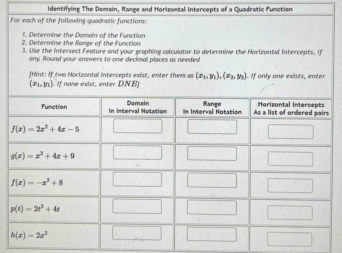 Identifying The Domain, Range and Horizontal Intercepts of a Quadratic Function
For each of the following quadratic functions:
1. Determine the Domain of the Function
2. Determine the Range of the Function
3. Use the Intersect Feature and your graphing calculator to determine the Horizontal Intercepts, if
any. Round your answers to one decimal places as needed
[Hint: If two Horizontal Intercepts exist, enter them as (x_1,y_1),(x_2,y_2). If only one exists, enter
(x_1,y_1). If none exist, enter DNE]