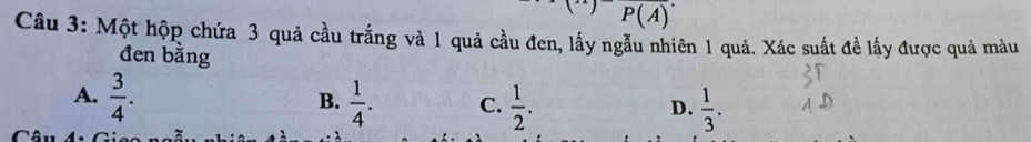 P(A)
Câu 3: Một hộp chứa 3 quả cầu trắng và 1 quả cầu đen, lấy ngẫu nhiên 1 quả. Xác suất đề lấy được quả màu
đen bằng
A.  3/4 .  1/4 . C.  1/2 .  1/3 . 
B.
D.