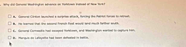 Why did General Washington advance on Yorktown instead of New York?
A. General Clinton launched a surprise attack, forcing the Patriot forces to retreat.
B. He learned that the second French fleet would land much farther south.
C. General Comwallis had escaped Yorktown, and Washington wanted to capture him.
D. Marquis de Lafayette had been defeated in battle.