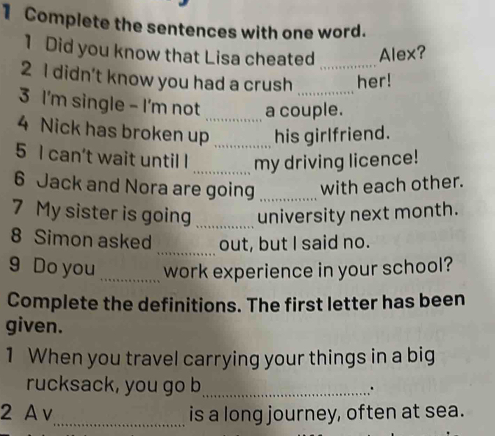 Complete the sentences with one word. 
1 Did you know that Lisa cheated Alex? 
2 I didn’t know you had a crush __her! 
3 I'm single - I'm not _a couple. 
4 Nick has broken up _his girlfriend. 
5 I can’t wait until l _my driving licence! 
6 Jack and Nora are going _with each other. 
7 My sister is going _university next month. 
_ 
8 Simon asked out, but I said no. 
9 Do you _work experience in your school? 
Complete the definitions. The first letter has been 
given. 
1 When you travel carrying your things in a big 
rucksack, you go b_ 
2 A v_ is a long journey, often at sea.