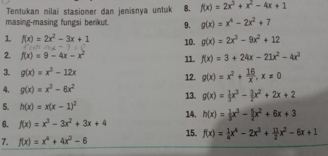 Tentukan nilai stasioner dan jenisnya untuk 8. f(x)=2x^3+x^2-4x+1
masing-masing fungsi berikut. g(x)=x^4-2x^2+7
9. 
1. f(x)=2x^2-3x+1 g(x)=2x^3-9x^2+12
10. 
2. f(x)=9-4x-x^2 f(x)=3+24x-21x^2-4x^3
11. 
3. g(x)=x^3-12x
12. g(x)=x^2+ 16/x , x!= 0
4. g(x)=x^3-6x^2
13. g(x)= 1/3 x^3- 3/2 x^2+2x+2
5. h(x)=x(x-1)^2
14. h(x)= 1/3 x^3- 5/2 x^2+6x+3
6. f(x)=x^3-3x^2+3x+4
15. f(x)= 1/4 x^4-2x^3+ 11/2 x^2-6x+1
7. f(x)=x^4+4x^3-6