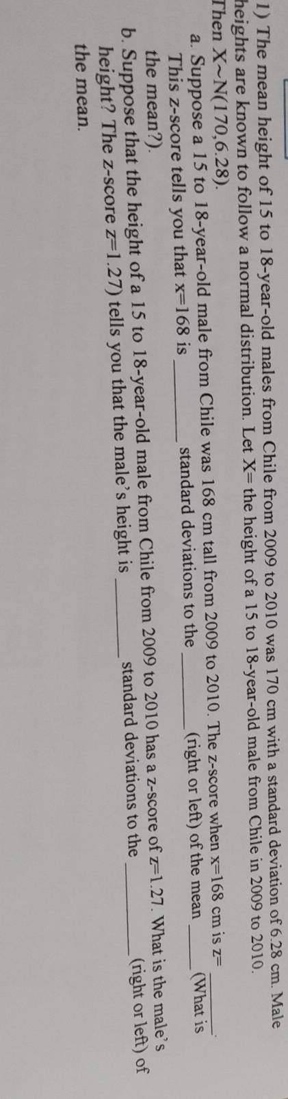 The mean height of 15 to 18-year-old males from Chile from 2009 to 2010 was 170 cm with a standard deviation of 6.28 cm. Male 
heights are known to follow a normal distribution. Let X= the height of a 15 to 18-year-old male from Chile in 2009 to 2010. 
Then Xsim N(170,6.28). is z= _ 
a. Suppose a 15 to 18-year -old male from Chile was 168 cm tall from 2009 to 2010. The z-score when x=168cm _ 
This z-score tells you that x=168 is _standard deviations to the _(right or left) of the mean (What is 
the mean?). 
b. Suppose that the height of a 15 to 18 -year-old male from Chile from 2009 to 2010 has a z-score of z=1.27 _ . What is the male's 
height? The z-score z=1.27) tells you that the male's height is _standard deviations to the (right or left) of 
the mean.