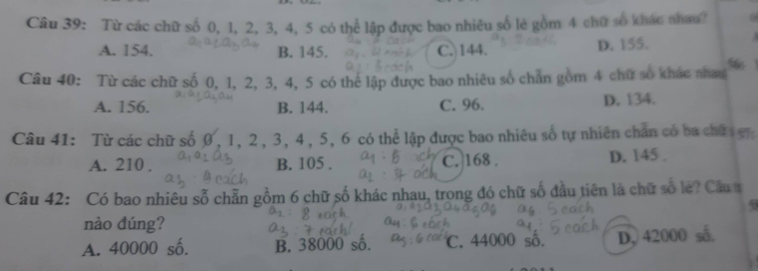 Từ các chữ số 0, 1, 2, 3, 4, 5 có thể lập được bao nhiêu số lẻ gồm 4 chữ số khác nhau?
A. 154. B. 145. C. 144.
D. 155.
Câu 40: Từ các chữ số 0, 1, 2, 3, 4, 5 có thể lập được bao nhiêu số chẩn gồm 4 chữ số khác nhat
A. 156. B. 144. C. 96. D. 134.
Câu 41: Từ các chữ số 0, 1, 2, 3, 4, 5, 6 có thể lập được bao nhiêu số tự nhiên chán có ba chữ g
A. 210. B. 105. C. 168. D. 145.
Câu 42: Có bao nhiêu sỗ chẵn gồm 6 chữ số khác nhau, trong đó chữ số đầu tiên là chữ số le? Cầu t
nào đúng?
A. 40000 số. B. 38000 số.
C. 44000 số. D, 42000 số.