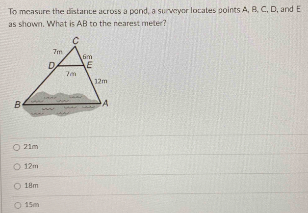 To measure the distance across a pond, a surveyor locates points A, B, C, D, and E
as shown. What is AB to the nearest meter?
21m
12m
18m
15m