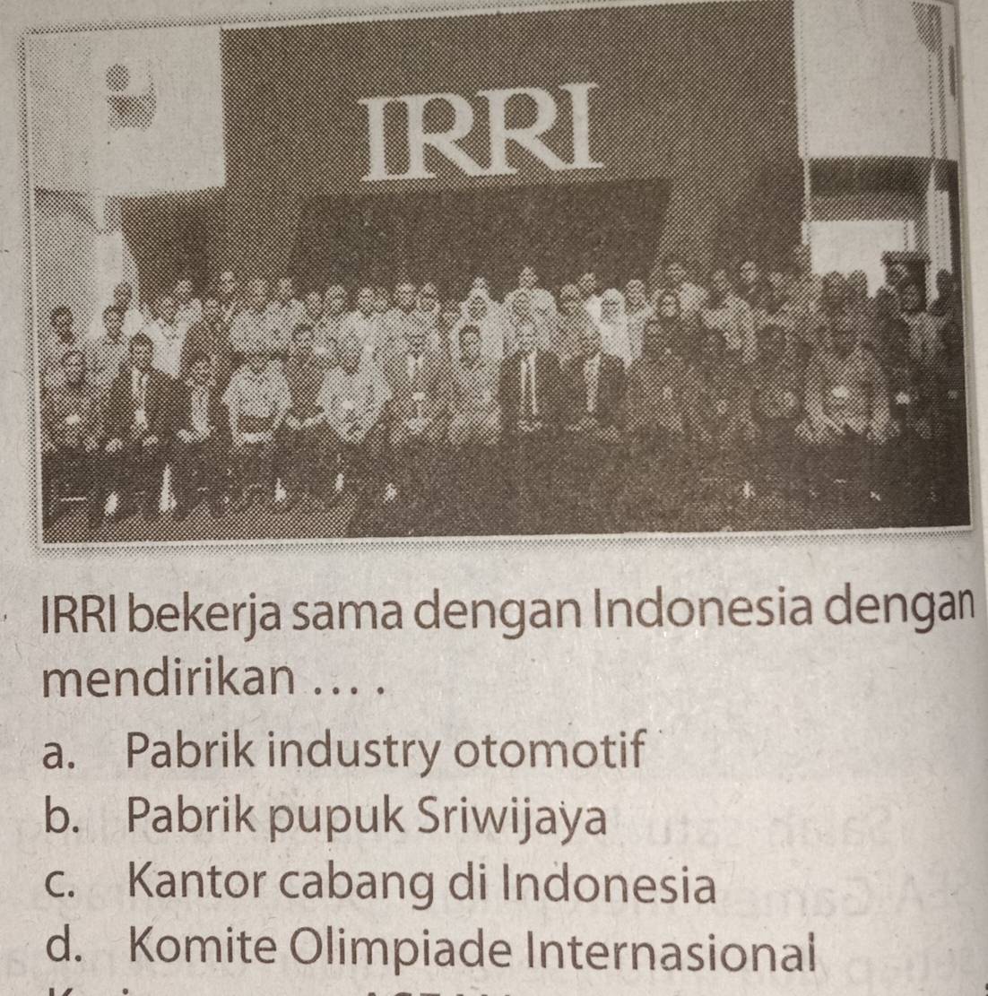 IRRI bekerja sama dengan Indonesia dengan
mendirikan ... .
a. Pabrik industry otomotif
b. Pabrik pupuk Sriwijaya
c. Kantor cabang di Indonesia
d. Komite Olimpiade Internasional