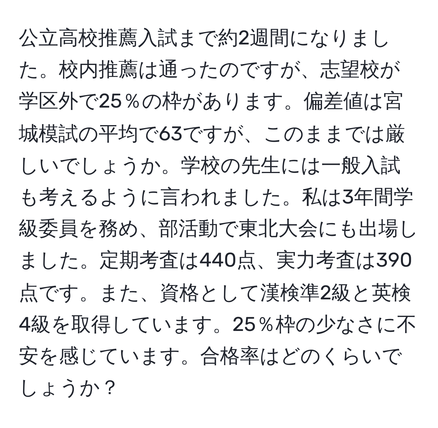 公立高校推薦入試まで約2週間になりました。校内推薦は通ったのですが、志望校が学区外で25％の枠があります。偏差値は宮城模試の平均で63ですが、このままでは厳しいでしょうか。学校の先生には一般入試も考えるように言われました。私は3年間学級委員を務め、部活動で東北大会にも出場しました。定期考査は440点、実力考査は390点です。また、資格として漢検準2級と英検4級を取得しています。25％枠の少なさに不安を感じています。合格率はどのくらいでしょうか？