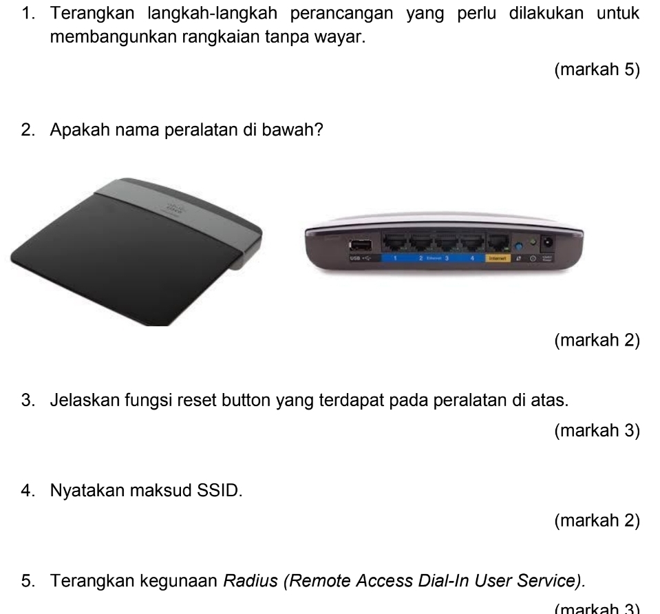 Terangkan langkah-langkah perancangan yang perlu dilakukan untuk 
membangunkan rangkaian tanpa wayar. 
(markah 5) 
2. Apakah nama peralatan di bawah? 
z 3 Ieferes ( “ 
(markah 2) 
3. Jelaskan fungsi reset button yang terdapat pada peralatan di atas. 
(markah 3) 
4. Nyatakan maksud SSID. 
(markah 2) 
5. Terangkan kegunaan Radius (Remote Access Dial-In User Service). 
(markah 3)